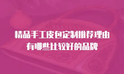 精品手工皮包定制推荐理由有哪些比较好的品牌