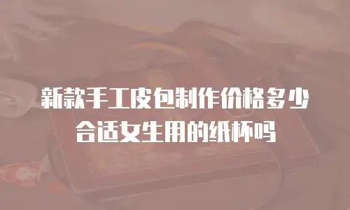 新款手工皮包制作价格多少合适女生用的纸杯吗