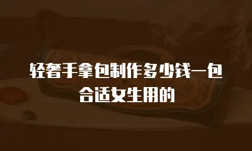 轻奢手拿包制作多少钱一包合适女生用的