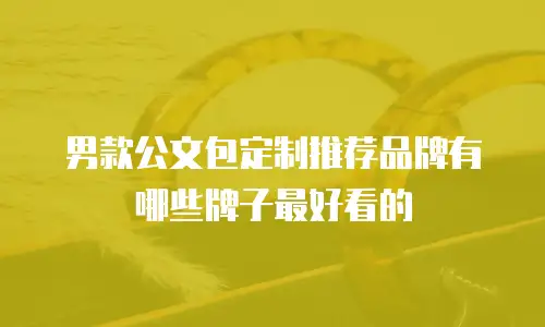 男款公文包定制推荐品牌有哪些牌子最好看的