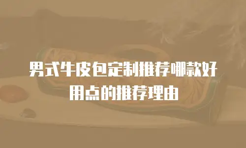 男式牛皮包定制推荐哪款好用点的推荐理由