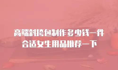 高端斜挎包制作多少钱一件合适女生用品推荐一下