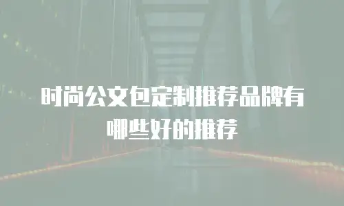 时尚公文包定制推荐品牌有哪些好的推荐