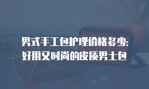 男式手工包护理价格多少：好用又时尚的皮质男士包