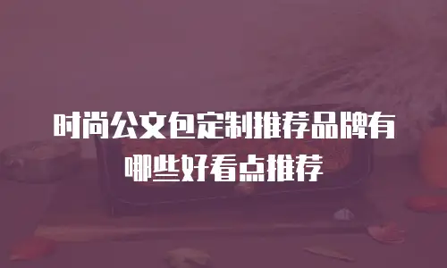 时尚公文包定制推荐品牌有哪些好看点推荐
