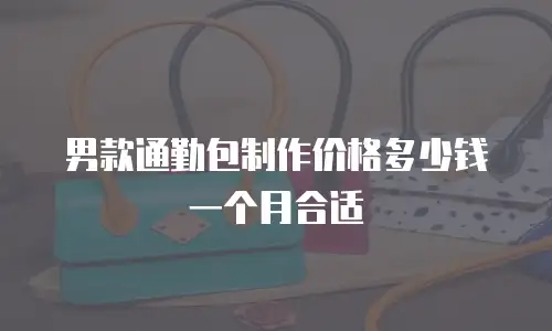 男款通勤包制作价格多少钱一个月合适