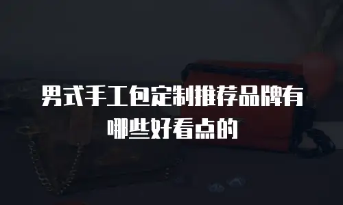 男式手工包定制推荐品牌有哪些好看点的