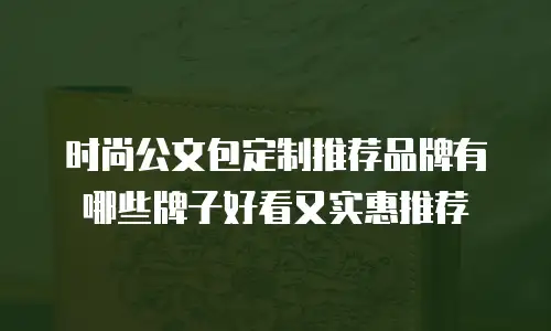 时尚公文包定制推荐品牌有哪些牌子好看又实惠推荐