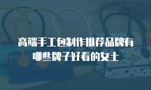 高端手工包制作推荐品牌有哪些牌子好看的女士