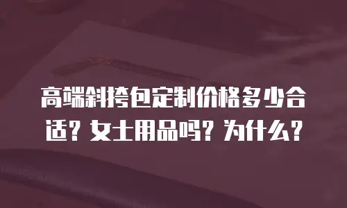 高端斜挎包定制价格多少合适？女士用品吗？为什么？
