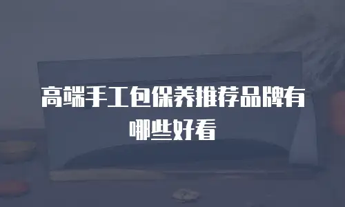 高端手工包保养推荐品牌有哪些好看