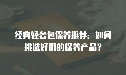 经典轻奢包保养推荐：如何挑选好用的保养产品？