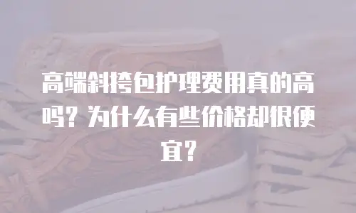 高端斜挎包护理费用真的高吗？为什么有些价格却很便宜？