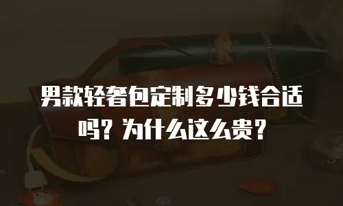 男款轻奢包定制多少钱合适吗？为什么这么贵？