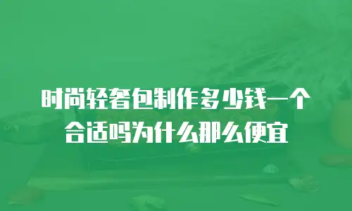 时尚轻奢包制作多少钱一个合适吗为什么那么便宜