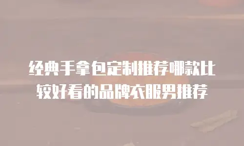 经典手拿包定制推荐哪款比较好看的品牌衣服男推荐