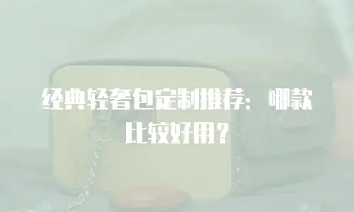 经典轻奢包定制推荐：哪款比较好用？