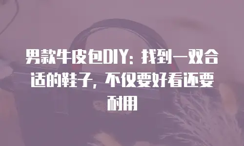 男款牛皮包DIY: 找到一双合适的鞋子, 不仅要好看还要耐用