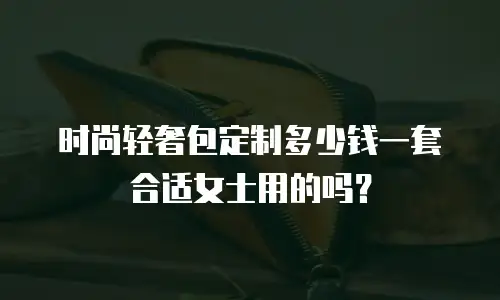时尚轻奢包定制多少钱一套合适女士用的吗？