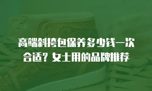 高端斜挎包保养多少钱一次合适？女士用的品牌推荐