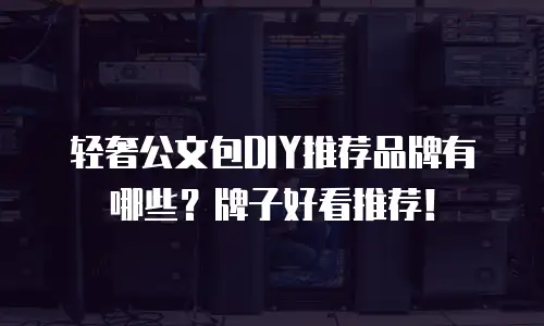 轻奢公文包DIY推荐品牌有哪些？牌子好看推荐！