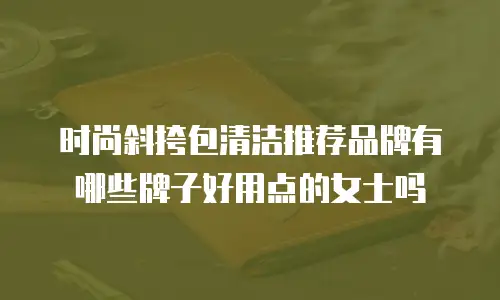 时尚斜挎包清洁推荐品牌有哪些牌子好用点的女士吗
