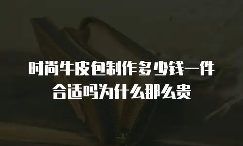 时尚牛皮包制作多少钱一件合适吗为什么那么贵