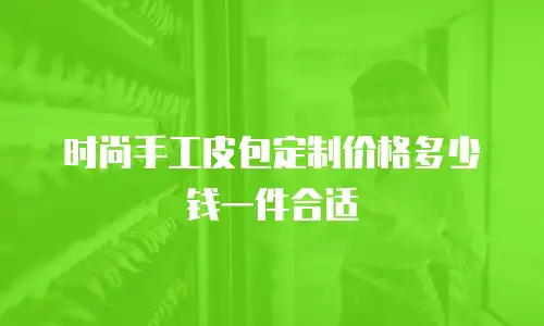 时尚手工皮包定制价格多少钱一件合适