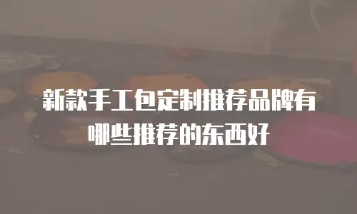 新款手工包定制推荐品牌有哪些推荐的东西好