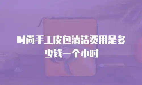 时尚手工皮包清洁费用是多少钱一个小时