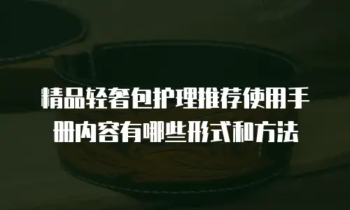精品轻奢包护理推荐使用手册内容有哪些形式和方法