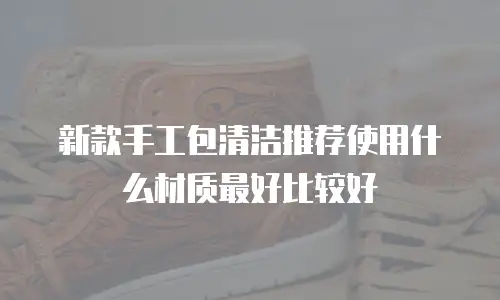 新款手工包清洁推荐使用什么材质最好比较好