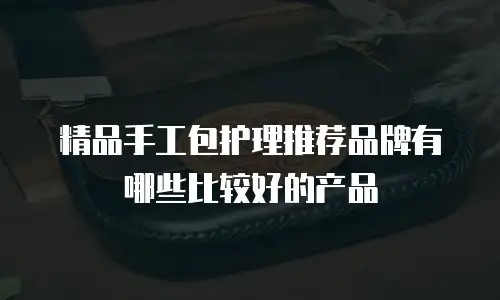 精品手工包护理推荐品牌有哪些比较好的产品