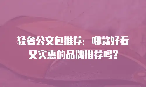 轻奢公文包推荐：哪款好看又实惠的品牌推荐吗？