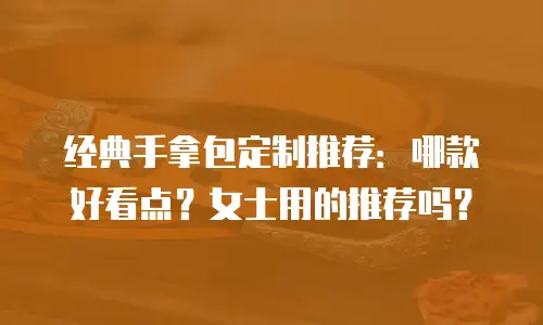经典手拿包定制推荐：哪款好看点？女士用的推荐吗？