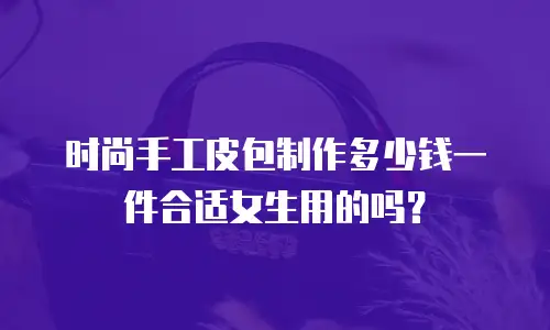时尚手工皮包制作多少钱一件合适女生用的吗？