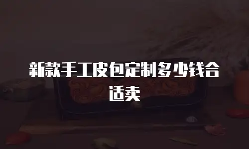 新款手工皮包定制多少钱合适卖