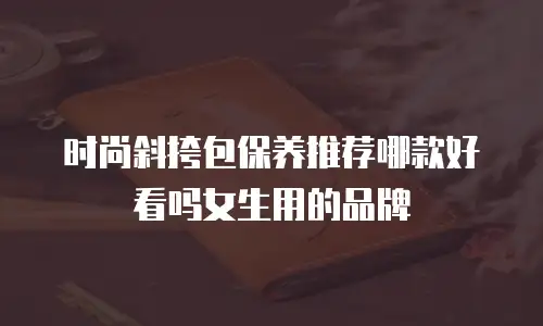 时尚斜挎包保养推荐哪款好看吗女生用的品牌