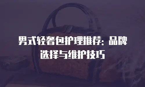 男式轻奢包护理推荐: 品牌选择与维护技巧
