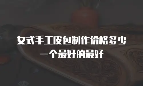女式手工皮包制作价格多少一个最好的最好