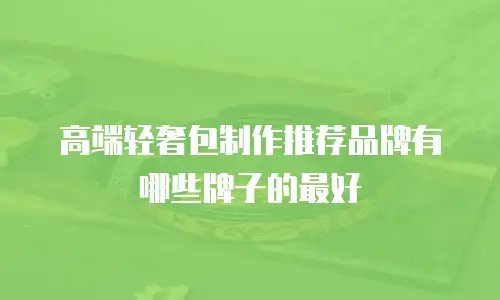 高端轻奢包制作推荐品牌有哪些牌子的最好