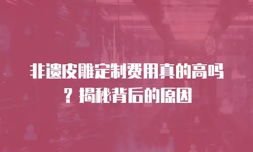 非遗皮雕定制费用真的高吗？揭秘背后的原因