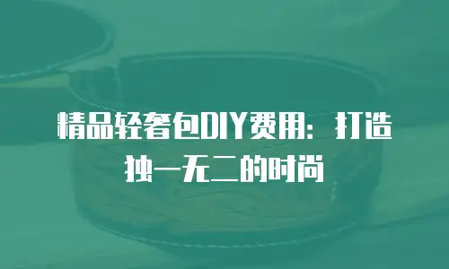 精品轻奢包DIY费用：打造独一无二的时尚