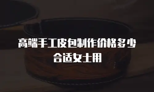 高端手工皮包制作价格多少合适女士用