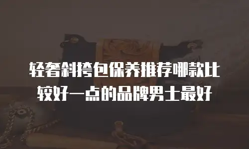 轻奢斜挎包保养推荐哪款比较好一点的品牌男士最好