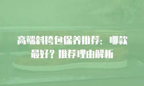 高端斜挎包保养推荐：哪款最好？推荐理由解析