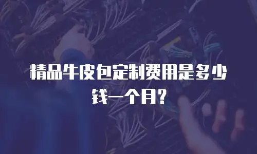 精品牛皮包定制费用是多少钱一个月？
