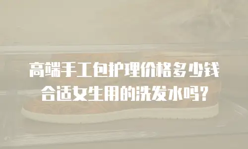 高端手工包护理价格多少钱合适女生用的洗发水吗？