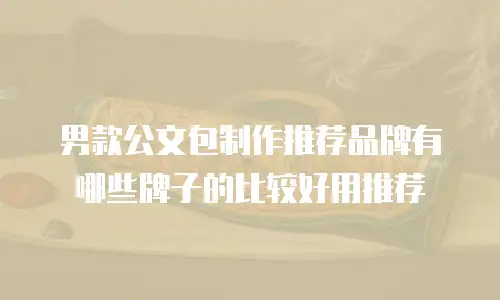 男款公文包制作推荐品牌有哪些牌子的比较好用推荐