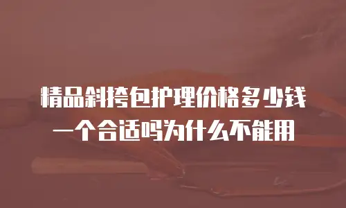 精品斜挎包护理价格多少钱一个合适吗为什么不能用